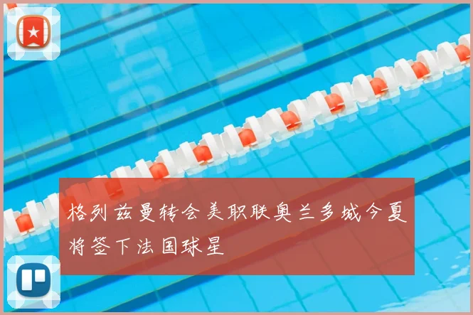 格列兹曼转会美职联奥兰多城今夏将签下法国球星