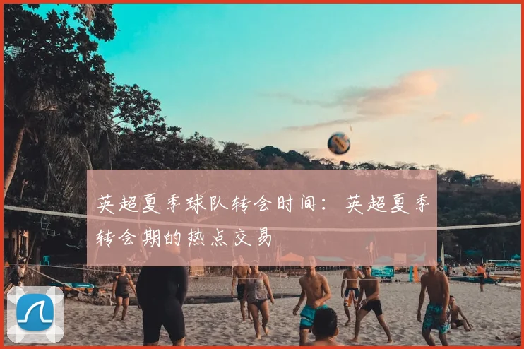 英超夏季球队转会时间:英超夏季转会期的热点交易
