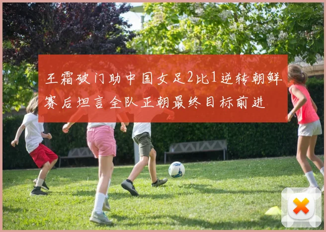 王霜破门助中国女足2比1逆转朝鲜赛后坦言全队正朝最终目标前进