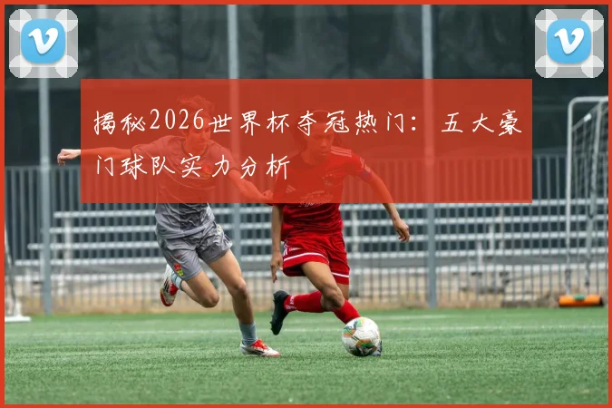 揭秘2026世界杯夺冠热门:五大豪门球队实力分析