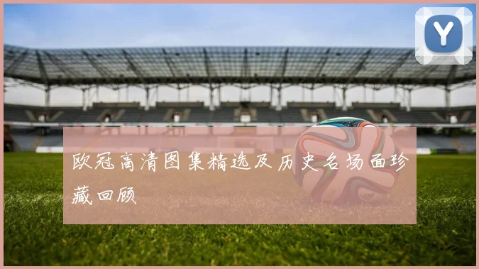 欧冠高清图集精选及历史名场面珍藏回顾
