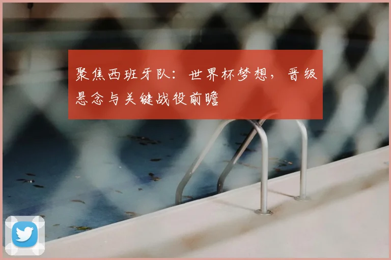 聚焦西班牙队:世界杯梦想,晋级悬念与关键战役前瞻