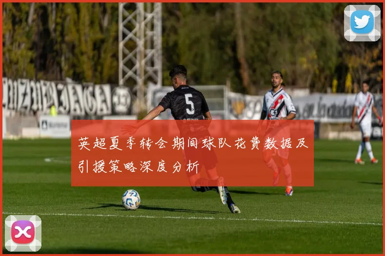 英超夏季转会期间球队花费数据及引援策略深度分析