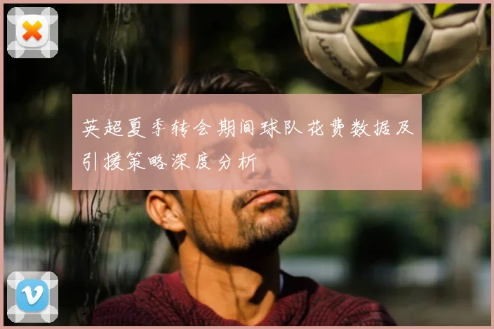 英超夏季转会期间球队花费数据及引援策略深度分析