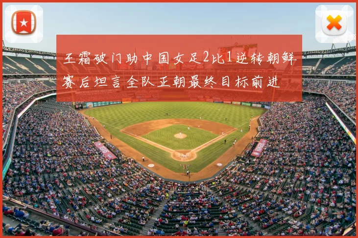 王霜破门助中国女足2比1逆转朝鲜赛后坦言全队正朝最终目标前进
