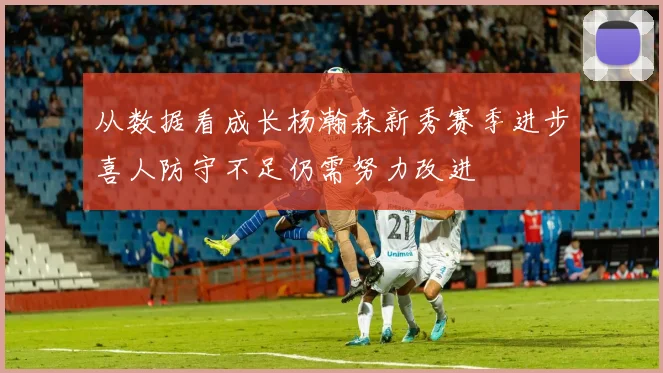 从数据看成长杨瀚森新秀赛季进步喜人防守不足仍需努力改进